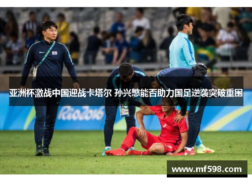 亚洲杯激战中国迎战卡塔尔 孙兴慜能否助力国足逆袭突破重围